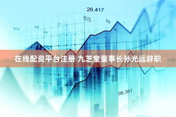 在线配资平台注册 九芝堂董事长孙光远辞职