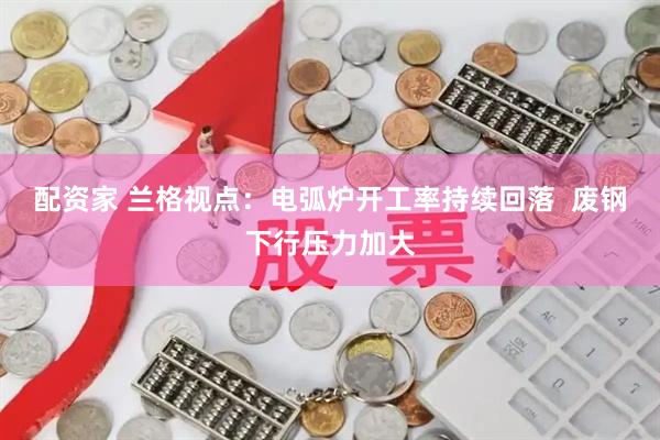 配资家 兰格视点：电弧炉开工率持续回落  废钢下行压力加大
