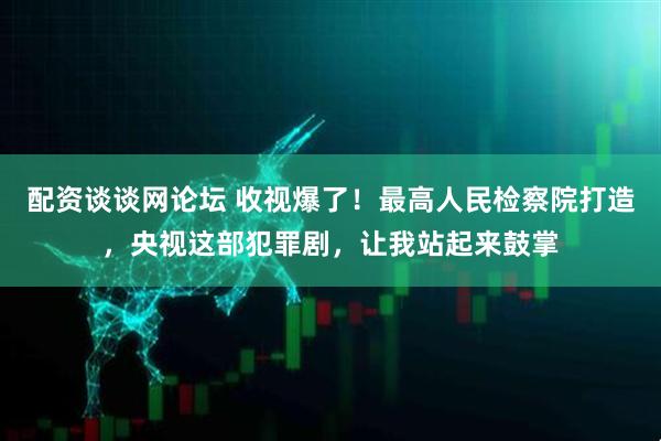 配资谈谈网论坛 收视爆了！最高人民检察院打造，央视这部犯罪剧，让我站起来鼓掌