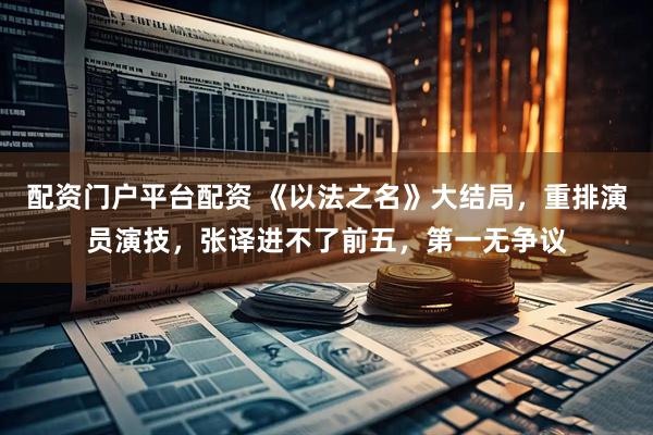 配资门户平台配资 《以法之名》大结局，重排演员演技，张译进不了前五，第一无争议