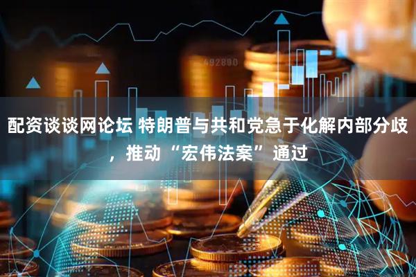配资谈谈网论坛 特朗普与共和党急于化解内部分歧，推动 “宏伟法案” 通过