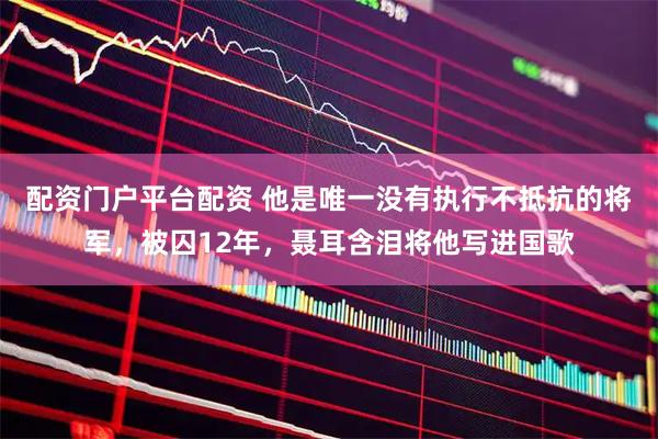 配资门户平台配资 他是唯一没有执行不抵抗的将军，被囚12年，聂耳含泪将他写进国歌
