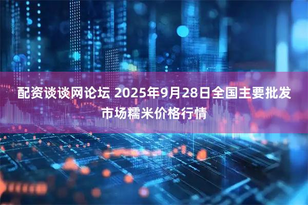 配资谈谈网论坛 2025年9月28日全国主要批发市场糯米价格行情