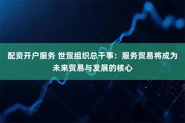 配资开户服务 世贸组织总干事：服务贸易将成为未来贸易与发展的核心