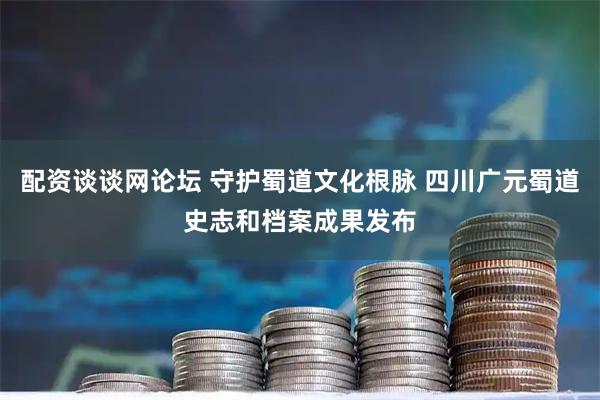 配资谈谈网论坛 守护蜀道文化根脉 四川广元蜀道史志和档案成果发布