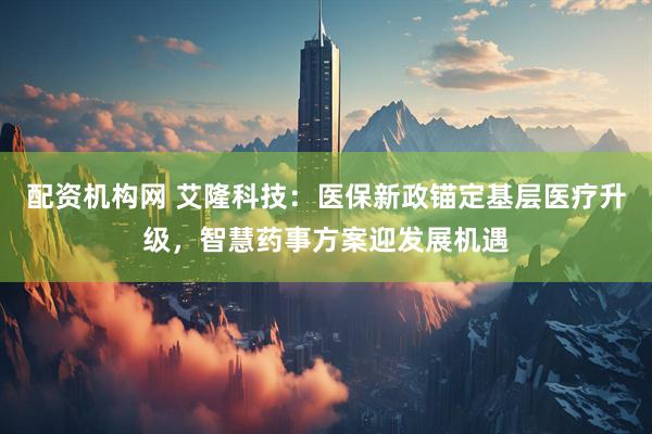 配资机构网 艾隆科技：医保新政锚定基层医疗升级，智慧药事方案迎发展机遇